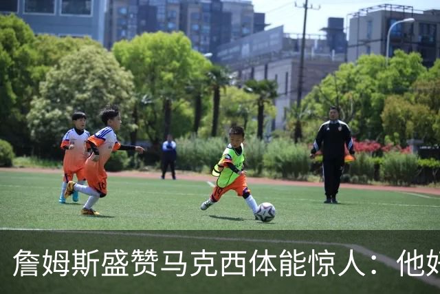 詹姆斯盛赞马克西体能惊人：他好像根本不会累